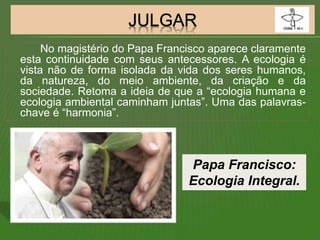 No magistério do Papa Francisco aparece claramente
esta continuidade com seus antecessores. A ecologia é
vista não de forma isolada da vida dos seres humanos,
da natureza, do meio ambiente, da criação e da
sociedade. Retoma a ideia de que a “ecologia humana e
ecologia ambiental caminham juntas”. Uma das palavras-
chave é “harmonia”.
Papa Francisco:
Ecologia Integral.
 