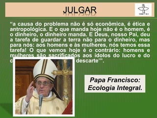 “a causa do problema não é só econômica, é ética e
antropológica. E o que manda hoje não é o homem, é
o dinheiro, o dinheiro manda. E Deus, nosso Pai, deu
a tarefa de guardar a terra não para o dinheiro, mas
para nós: aos homens e às mulheres, nós temos essa
tarefa! O que vemos hoje é o contrário: homens e
mulheres são sacrificados aos ídolos do lucro e do
consumo: é a ‘cultura do descarte’”.
Papa Francisco:
Ecologia Integral.
 