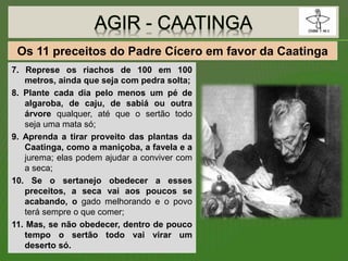 7. Represe os riachos de 100 em 100
metros, ainda que seja com pedra solta;
8. Plante cada dia pelo menos um pé de
algaroba, de caju, de sabiá ou outra
árvore qualquer, até que o sertão todo
seja uma mata só;
9. Aprenda a tirar proveito das plantas da
Caatinga, como a maniçoba, a favela e a
jurema; elas podem ajudar a conviver com
a seca;
10. Se o sertanejo obedecer a esses
preceitos, a seca vai aos poucos se
acabando, o gado melhorando e o povo
terá sempre o que comer;
11. Mas, se não obedecer, dentro de pouco
tempo o sertão todo vai virar um
deserto só.
Os 11 preceitos do Padre Cícero em favor da Caatinga
 