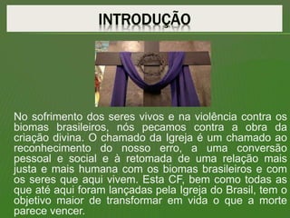 No sofrimento dos seres vivos e na violência contra os
biomas brasileiros, nós pecamos contra a obra da
criação divina. O chamado da Igreja é um chamado ao
reconhecimento do nosso erro, a uma conversão
pessoal e social e à retomada de uma relação mais
justa e mais humana com os biomas brasileiros e com
os seres que aqui vivem. Esta CF, bem como todas as
que até aqui foram lançadas pela Igreja do Brasil, tem o
objetivo maior de transformar em vida o que a morte
parece vencer.
 