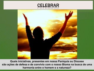 CELEBRAR
Quais iniciativas, presentes em nossa Paróquia ou Diocese
são ações de defesa e de convívio com o nosso Bioma na busca de uma
harmonia entre o homem e a natureza?
 
