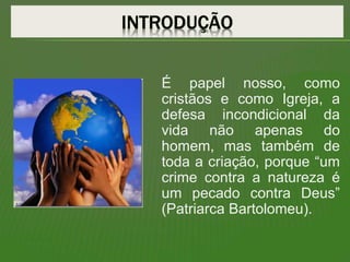 É papel nosso, como
cristãos e como Igreja, a
defesa incondicional da
vida não apenas do
homem, mas também de
toda a criação, porque “um
crime contra a natureza é
um pecado contra Deus”
(Patriarca Bartolomeu).
 
