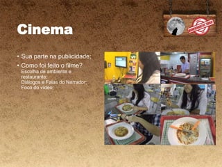 Cinema
• Sua parte na publicidade;
• Como foi feito o filme?
Escolha de ambiente e
restaurante;
Diálogos e Falas do Narrador;
Foco do vídeo;
 