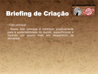 Briefing de Criação
• Fato principal:
- Nosso fato principal é contribuir positivamente
para a sustentabilidade do mundo, especificando e
focando um pouco mais em desperdício de
alimentos.
 