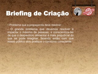 Briefing de Criação
• Problema que a propaganda deve resolver:
- O grande problema que devemos resolver é
impactar o máximo de pessoas, e conscientiza-las
de que o desperdício alimentar é mais prejudicial do
que se pode imaginar, fazendo então com que
nosso público alvo pratique o consumo consciente.
 