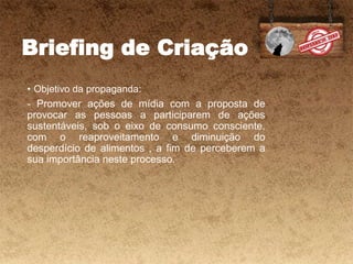 Briefing de Criação
• Objetivo da propaganda:
- Promover ações de mídia com a proposta de
provocar as pessoas a participarem de ações
sustentáveis, sob o eixo de consumo consciente,
com o reaproveitamento e diminuição do
desperdício de alimentos , a fim de perceberem a
sua importância neste processo.
 