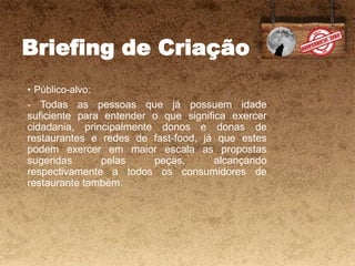 Briefing de Criação
• Público-alvo:
- Todas as pessoas que já possuem idade
suficiente para entender o que significa exercer
cidadania, principalmente donos e donas de
restaurantes e redes de fast-food, já que estes
podem exercer em maior escala as propostas
sugeridas pelas peças, alcançando
respectivamente a todos os consumidores de
restaurante também.
 
