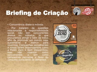 Briefing de Criação
• Concorrência direta e indireta:
- Por tratarem de questões
relacionadas à responsabilidade
social, não tem concorrentes
diretos ou indiretos, já que
procuramos atingir o bem de todos
afim de promover um mundo mais
sustentável é melhor para
vivermos. Campanhas semelhantes
a nossa foram desenvolvidas como
a Resto Zero e Sem Desperdício,
mas não visamos como
concorrentes, e sim como
campanhas parceiras a favor do
consumo consciente de alimentos.
 