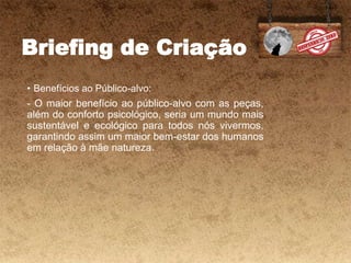 Briefing de Criação
• Benefícios ao Público-alvo:
- O maior benefício ao público-alvo com as peças,
além do conforto psicológico, seria um mundo mais
sustentável e ecológico para todos nós vivermos,
garantindo assim um maior bem-estar dos humanos
em relação à mãe natureza.
 