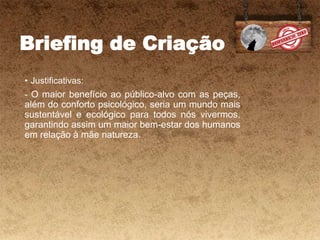 Briefing de Criação
• Justificativas:
- O maior benefício ao público-alvo com as peças,
além do conforto psicológico, seria um mundo mais
sustentável e ecológico para todos nós vivermos,
garantindo assim um maior bem-estar dos humanos
em relação à mãe natureza.
 