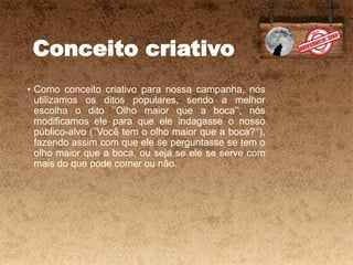 Conceito criativo
• Como conceito criativo para nossa campanha, nós
utilizamos os ditos populares, sendo a melhor
escolha o dito ’’Olho maior que a boca’’, nós
modificamos ele para que ele indagasse o nosso
público-alvo (’’Você tem o olho maior que a boca?’’),
fazendo assim com que ele se perguntasse se tem o
olho maior que a boca, ou seja se ele se serve com
mais do que pode comer ou não.
 