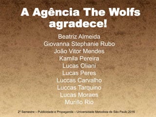 A Agência The Wolfs
agradece!
Beatriz Almeida
Giovanna Stephanie Rubo
João Vitor Mendes
Kamila Pereira
Lucas Oliani
Lucas Peres
Luccas Carvalho
Luccas Tarquino
Lucas Moraes
Murillo Rio
20 Semestre – Publicidade e Propaganda – Universidade Metodista de São Paulo 2016
 