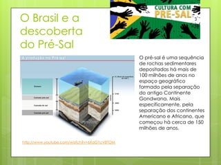 O Brasil e a
descoberta
do Pré-Sal
                                             O pré-sal é uma sequência
                                             de rochas sedimentares
                                             depositadas há mais de
                                             100 milhões de anos no
                                             espaço geográfico
                                             formado pela separação
                                             do antigo Continente
                                             Gondwana. Mais
                                             especificamente, pela
                                             separação dos continentes
                                             Americano e Africano, que
                                             começou há cerca de 150
                                             milhões de anos.

http://www.youtube.com/watch?v=6XaGYcV8TOM
 