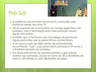 Pré-Sal
   A existência da camada de pré-sal é conhecida pela
    Petrobras desde dos anos 70
   Havia suspeitas de se encontrar um campo gigantesco de
    petróleo, mas a tecnologia para fazer extração nessas
    águas não existia.
   Foi 2009, que a Petrobras usou tecnologia de ponta em
    águas profundas que as expectativas aumentaram.
   A um pouco mais de 2000 metros de profundidade,
    encontraram “Tupi”, cujo potencial é estimado a ter entre 5
    a 8 bilhões de barris de petróleo.
   Há várias estimativas de quanto petróleo e gás natural
    existem nas camadas. Desde um torno de 30 a 50 bilhões de
    barris a 100 bilhões ou até 338 bilhões de barris.
 