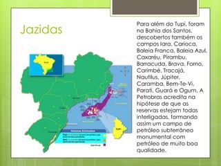 Para além do Tupi, foram
Jazidas   na Bahia dos Santos,
          descobertos também os
          campos Iara, Carioca,
          Baleia Franca, Baleia Azul,
          Caxaréu, Pirambu,
          Barracuda, Brava, Forno,
          Carimbé, Tracajá,
          Nautilus, Júpiter,
          Caramba, Bem-Te-Vi,
          Parati, Guará e Ogum. A
          Petrobras acredita na
          hipótese de que as
          reservas estejam todas
          interligadas, formando
          assim um campo de
          petróleo subterrâneo
          monumental com
          petróleo de muito boa
          qualidade.
 