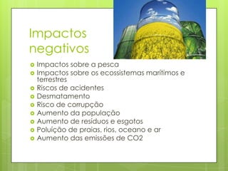 Impactos
negativos
   Impactos sobre a pesca
   Impactos sobre os ecossistemas marítimos e
    terrestres
   Riscos de acidentes
   Desmatamento
   Risco de corrupção
   Aumento da população
   Aumento de resíduos e esgotos
   Poluíção de praias, rios, oceano e ar
   Aumento das emissões de CO2
 