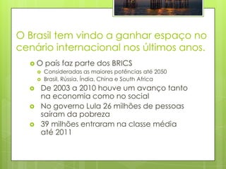 O Brasil tem vindo a ganhar espaço no
cenário internacional nos últimos anos.
  O      país faz parte dos BRICS
         Consideradas as maiores potências até 2050
         Brasil, Rússia, Índia, China e South Africa
     De 2003 a 2010 houve um avanço tanto
      na economia como no social
     No governo Lula 26 milhões de pessoas
      saíram da pobreza
     39 milhões entraram na classe média
      até 2011
 