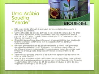 Uma Arábia
Saudita
“Verde”
   Não existe ainda alternativa que supra as necessidades do consumo e
    produção do petróleo.
   Com a chegada do pico do petróleo e o declínio de campos que há anos
    vem sendo explorados, como os Sauditas, o mundo deposita no Brasil a
    chance de não sofrer a médio prazo um colapso da economia mundial por
    falta do combustível fóssil.
   O Brasil será exportador de petróleo com uma capacidade que ainda não
    foi dimensionada, e além disso tem recursos alternativos para sua
    sustentabilidade.
   Uma das grandes apostas do governo brasileiro, o etanol vem ganhando
    destaque no cenário mundial em meio a discussões sobre mudanças
    climáticas, a crescente demanda internacional por fontes de energia mais
    limpas e a preocupação dos países em reduzir sua dependência de
    petróleo.
   A previsão do governo brasileiro é de aumentar a produção de etanol em
    mais de 150% até 2020.
   Mais de 80% dos carros novos funcionam com bicombustíveis, usam gasolina
    ou álcool. A gasolina vendida nos postos vem com 25% de álcool e os postos
    vendem diesel com mistura de 2% de biodiesel produzido a partir de óleos
    vegetais e vai chegar a 5% em 2013.
 