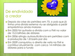 De endividado
a credor
 Depois da crise do petróleo em 73, o país que já
  tinha uma dívida externa viu-se obrigado a pedir
  empréstimos ainda maiores
 Em 2005 foi quitada a dívida com o FMI no valor
  de 15,5 bilhões de dólares
 Em 2006 atingiu autossuficiência em petróleo com
  a produção de 1,8 barris por dia
 Em 2009 conquistou o direito de veto no FMI e
  contribui atualmente com cerca 14 milhões de
  dólares para o fundo
 
