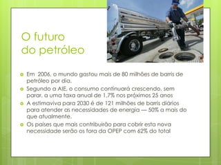 O futuro
do petróleo

   Em 2006, o mundo gastou mais de 80 milhões de barris de
    petróleo por dia.
   Segundo a AIE, o consumo continuará crescendo, sem
    parar, a uma taxa anual de 1,7% nos próximos 25 anos
   A estimaviva para 2030 é de 121 milhões de barris diários
    para atender as necessidades de energia — 50% a mais do
    que atualmente.
   Os países que mais contribuirão para cobrir esta nova
    necessidade serão os fora da OPEP com 62% do total
 