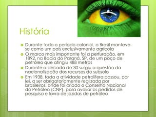 História
   Durante todo o período colonial, o Brasil manteve-
    se como um país exclusivamente agrícola
   O marco mais importante foi a perfuração, em
    1892, na Bacia do Paraná, SP, de um poço de
    petróleo que atingiu 488 metros
   Durante a década de 30 surgiu a questão da
    nacionalização dos recursos do subsolo
   Em 1938, toda a atividade petrolífera passou, por
    lei, a ser obrigatoriamente realizada por
    brasileiros, onde foi criado o Conselho Nacional
    do Petróleo (CNP), para avaliar os pedidos de
    pesquisa e lavra de jazidas de petróleo
 