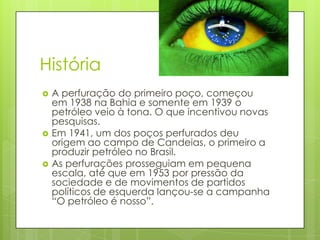 História
   A perfuração do primeiro poço, começou
    em 1938 na Bahia e somente em 1939 o
    petróleo veio à tona. O que incentivou novas
    pesquisas.
   Em 1941, um dos poços perfurados deu
    origem ao campo de Candeias, o primeiro a
    produzir petróleo no Brasil.
   As perfurações prosseguiam em pequena
    escala, até que em 1953 por pressão da
    sociedade e de movimentos de partidos
    políticos de esquerda lançou-se a campanha
    “O petróleo é nosso”.
 