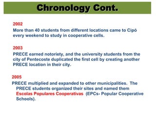 Chronology Cont.
2002
More than 40 students from different locations came to Cipó
every weekend to study in cooperative cells.
2003
PRECE earned notoriety, and the university students from the
city of Pentecoste duplicated the first cell by creating another
PRECE location in their city.
2005
PRECE multiplied and expanded to other municipalities. The
PRECE students organized their sites and named them
Escolas Populares Cooperativas (EPCs- Popular Cooperative
Schools).
 