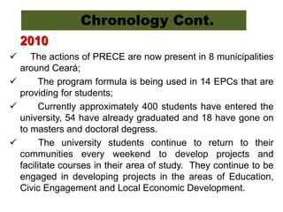 2010
 The actions of PRECE are now present in 8 municipalities
around Ceará;
 The program formula is being used in 14 EPCs that are
providing for students;
 Currently approximately 400 students have entered the
university, 54 have already graduated and 18 have gone on
to masters and doctoral degress.
 The university students continue to return to their
communities every weekend to develop projects and
facilitate courses in their area of study. They continue to be
engaged in developing projects in the areas of Education,
Civic Engagement and Local Economic Development.
Chronology Cont.
 