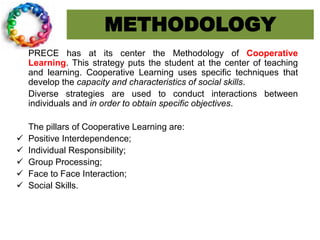 METHODOLOGY
PRECE has at its center the Methodology of Cooperative
Learning. This strategy puts the student at the center of teaching
and learning. Cooperative Learning uses specific techniques that
develop the capacity and characteristics of social skills.
Diverse strategies are used to conduct interactions between
individuals and in order to obtain specific objectives.
The pillars of Cooperative Learning are:
 Positive Interdependence;
 Individual Responsibility;
 Group Processing;
 Face to Face Interaction;
 Social Skills.
 