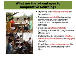 What are the advantages to
Cooperative Learning?
 Improving the school environment of
the students;
 Developing social skills (interaction,
communication, management of
conflicts, etc) during cooperative
activities;
 Developing professional skills
(planning, administration, organization
of time, etc);
 Collaborating by developing effective,
intellectually autonomous and engaged
students;
 Stimulating mutual encouragement in
students and sharing feelings and
ideas.
 
