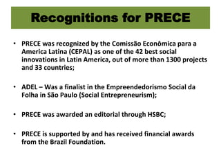Recognitions for PRECE
• PRECE was recognized by the Comissão Econômica para a
America Latina (CEPAL) as one of the 42 best social
innovations in Latin America, out of more than 1300 projects
and 33 countries;
• ADEL – Was a finalist in the Empreendedorismo Social da
Folha in São Paulo (Social Entrepreneurism);
• PRECE was awarded an editorial through HSBC;
• PRECE is supported by and has received financial awards
from the Brazil Foundation.
 