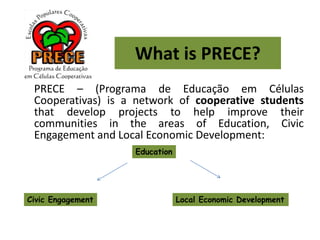 What is PRECE?
PRECE – (Programa de Educação em Células
Cooperativas) is a network of cooperative students
that develop projects to help improve their
communities in the areas of Education, Civic
Engagement and Local Economic Development:
Education
Civic Engagement Local Economic Development
 