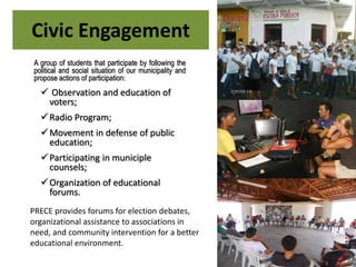 Civic Engagement
A group of students that participate by following the
political and social situation of our municipality and
propose actions of participation:
 Observation and education of
voters;
Radio Program;
Movement in defense of public
education;
Participating in municiple
counsels;
Organization of educational
forums.
PRECE provides forums for election debates,
organizational assistance to associations in
need, and community intervention for a better
educational environment.
 