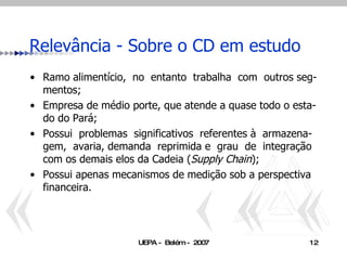 Ramo alimentício,  no  entanto  trabalha  com  outros seg-mentos; Empresa de médio porte, que atende a quase todo o esta-do do Pará;  Possui  problemas  significativos  referentes à  armazena- gem,  avaria, demanda  reprimida e  grau  de  integração  com os demais elos da Cadeia ( Supply Chain ); Possui apenas mecanismos de medição sob a perspectiva financeira. Relevância - Sobre o CD em estudo  