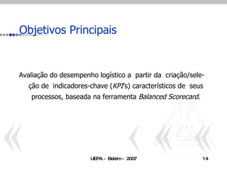 Objetivos Principais Avaliação do desempenho logístico a  partir da  criação/sele-ção de  indicadores-chave ( KPI ’s) característicos de  seus processos, baseada na ferramenta  Balanced Scorecard. 