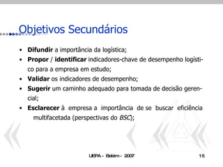 Objetivos Secundários Difundir  a importância da logística; Propor  /  identificar  indicadores-chave de desempenho logísti-co para a empresa em estudo; Validar  os indicadores de desempenho; Sugerir  um caminho adequado para tomada de decisão geren-cial; Esclarecer  à  empresa a  importância  de se  buscar  eficiência  multifacetada (perspectivas do  BSC ); 