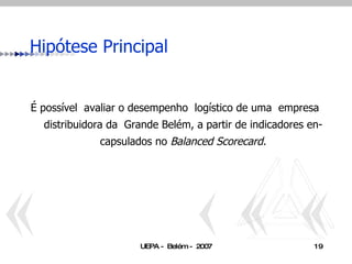 Hipótese Principal É possível  avaliar o desempenho  logístico de uma  empresa  distribuidora da  Grande Belém, a partir de indicadores en-capsulados no  Balanced Scorecard. 