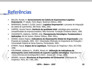 Referências BALLOU, Ronald. H.  Gerenciamento da Cadeia de Suprimentos/Logística Empresarial . 5ª edição. Porto Alegre: Bookman Editora, 2000. BOWERSOX, Donald J; CLOSS, David J.  Logística Empresarial:  o processo de integração da cadeia de suprimentos. São Paulo: Atlas, 2001. CAMPOS, Vicente Falconi.  Gerência da qualidade total : estratégia para aumentar a competitividade da empresa brasileira. Belo Horizonte: Fundação Christiano Ottoni, 1990. CHIAVENATO, Idalberto, SAPIRO, Arão.  Planejamento Estratégico:   Fundamentos e   Aplicações,  Rio de Janeiro: Elsiever Editora, 2004, 458 p. DURSKI, Gislene Regina.  Indicadores de Desempenho Global da Organização:  uma Proposta de Avaliação. 2004. 102 f. Dissertação (Mestrado em Engenharia de Produção) – Universidade Federal de Santa Catarina, Florianópolis, 2004. EYMERY, Pascal.  Enjeux de la Logistique . Téchniques de l’Ingénieur: Paris. AG 9 020, 1998. FISCHMANN, Adalberto A., ZILBER, Moisés Ari.  Utilização de indicadores de desempenho como instrumento de suporte à gestão estratégica . Disponível em: <www.informal.com.br/artigos/AE11.html>. Acesso em: 10 ago. 2006. HERARD, Jacques.  Structures et Organisation de l’Enterprise .  Téchniques de l’Ingénieur: Paris, AG 1 400, 2001. 