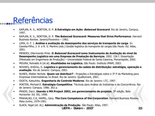 Referências KAPLAN, R. S., NORTON, D. P.  A Estratégia em Ação:  Balanced Scorecard . Rio de Janeiro, Campus, 1997. KAPLAN, R. S., NORTON, D. P.  The Balanced Scorecard: Measures that Drive Performance .  Harvard Business Review. Janeiro/Fevereiro – 1992. LIMA, O. F. J.  Análise e avaliação do desempenho dos serviços de transporte de carga . In: Caixeta-Filho, J. V. e R. S. Martins (eds.) Gestão logística do transporte de cargas.São Paulo: Ed. Atlas, 2001. MENDES, Dilermando Pinto.  O   Balanced Scorecard  como Instrumento de Avaliação do nível de Desempenho Logístico em uma Empresa de Prestação de Serviços . 2002. 156 f. Dissertação (Mestrado em Engenharia de Produção) – Universidade Federal de Santa Catarina, Florianópolis, 2002. MOURA, Reinaldo A (et al).  Atualidades na Logística.  São Paulo: Instituto IMAM, 2003. NOVAES, Antônio, G.  Logística e gerenciamento da cadeia de distribuição: estratégia, operação e avaliação . Rio de Janeiro: Campus, 2001. NUNES, Mekler Nichele.  Quem vai distribuir?  : Projeções e Estratégias sobre o 3º P do Marketing para Empresas Intermediárias no Brasil. Rio de Janeiro: Qualitymark, 2001. OGATA, Katsuhiko.  Engenharia de Controle Moderno . Rio de Janeiro: LTC, 1997. PORTER, Michael E.  Estratégia Competitiva : Técnicas para Análise de Indústrias e da Concorrência. Rio de Janeiro: Campus. 1986. 362 p. PRADO, Darci.  Usando o MS Project 2002, em gerenciamento de projetos . 3ª edição. Belo Horizonte: Ed. DG, 1998. PRAHALAD, C. K, HAMEL, Gary.  The Core Competence of the Corporation .  Harvard Business Review, Maio-Junho, 1979-1991. SLACK, Nigel (et. AL).  Administração da Produção . São Paulo: Atlas, 1997.   