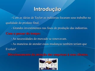 Introdução
    - Com as ideias de Taylor as indústrias focaram seus trabalho na
qualidade do produto final.
    - Grandes investimentos nas fases de produção das indústrias.
Com o passar do tempo:
    - As necessidades do mercado se renovavam.
    - As maneiras de atender essas mudanças também teriam que
Evoluir!
 Direcionamento da atenção das empresas à seus clientes.


                                                                    10
 