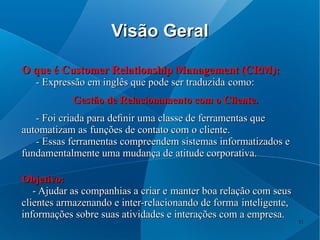 Visão Geral

O que é Customer Relationship Management (CRM):
   - Expressão em inglês que pode ser traduzida como:
           Gestão de Relacionamento com o Cliente.
   - Foi criada para deﬁnir uma classe de ferramentas que
automatizam as funções de contato com o cliente.
   - Essas ferramentas compreendem sistemas informatizados e
fundamentalmente uma mudança de atitude corporativa.

Objetivo:
   - Ajudar as companhias a criar e manter boa relação com seus
clientes armazenando e inter-relacionando de forma inteligente,
informações sobre suas atividades e interações com a empresa.
                                                                  11
 