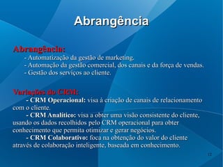 Abrangência

Abrangência:
    - Automatização da gestão de marketing.
    - Automação da gestão comercial, dos canais e da força de vendas.
    - Gestão dos serviços ao cliente.

Variações do CRM:
     - CRM Operacional: visa à criação de canais de relacionamento
com o cliente.
     - CRM Analítico: visa a obter uma visão consistente do cliente,
usando os dados recolhidos pelo CRM operacional para obter
conhecimento que permita otimizar e gerar negócios.
     - CRM Colaborativo: foca na obtenção do valor do cliente
através de colaboração inteligente, baseada em conhecimento.
                                                                        12
 
