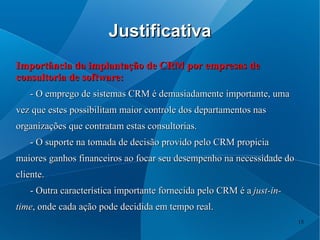 Justificativa
Importância da implantação de CRM por empresas de
consultoria de software:
   - O emprego de sistemas CRM é demasiadamente importante, uma
vez que estes possibilitam maior controle dos departamentos nas
organizações que contratam estas consultorias.
   - O suporte na tomada de decisão provido pelo CRM propicia
maiores ganhos financeiros ao focar seu desempenho na necessidade do
cliente.
   - Outra característica importante fornecida pelo CRM é a just-in-
time, onde cada ação pode decidida em tempo real.
                                                                       15
 