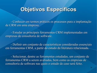 Objetivos Específicos

    - Conhecer em termos práticos os processos para a implantação
de CRM em uma empresa.

   - Estudar as principais ferramentas CRM implementadas em
empresas de consultoria de software.

    - Definir um conjunto de características consideradas essenciais
em ferramentas CRM, a partir do estudo da literatura relacionada.

     - Selecionar, dentre as ferramentas estudadas, um conjunto de
ferramentas CRM a serem avaliadas, bem como as empresas de
consultoria de software nas quais o estudo de caso será feito.
                                                                     18
 