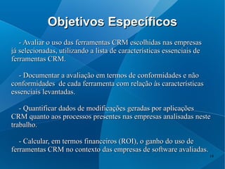 Objetivos Específicos
   - Avaliar o uso das ferramentas CRM escolhidas nas empresas
já selecionadas, utilizando a lista de características essenciais de
ferramentas CRM.

   - Documentar a avaliação em termos de conformidades e não
conformidades de cada ferramenta com relação às características
essenciais levantadas.

   - Quantificar dados de modificações geradas por aplicações
CRM quanto aos processos presentes nas empresas analisadas neste
trabalho.

   - Calcular, em termos financeiros (ROI), o ganho do uso de
ferramentas CRM no contexto das empresas de software avaliadas.
                                                                       19
 