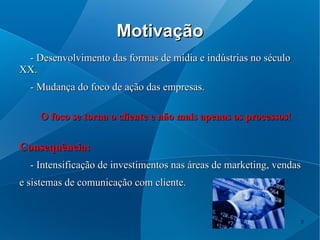 Motivação
 - Desenvolvimento das formas de mídia e indústrias no século
XX.
  - Mudança do foco de ação das empresas.

    O foco se torna o cliente e não mais apenas os processos!

Consequência:
  - Intensificação de investimentos nas áreas de marketing, vendas
e sistemas de comunicação com cliente.


                                                                 5
 