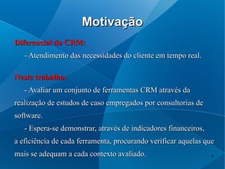 Motivação
Diferencial do CRM:
   - Atendimento das necessidades do cliente em tempo real.

Neste trabalho:
   - Avaliar um conjunto de ferramentas CRM através da
realização de estudos de caso empregados por consultorias de
software.
   - Espera-se demonstrar, através de indicadores financeiros,
a eficiência de cada ferramenta, procurando verificar aquelas que
mais se adequam a cada contexto avaliado.                        6
 