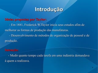 Introdução
Ideias propostas por Taylor:
   - Em 1881, Frederick W.Taylor inicia seus estudos afim de
melhorar as formas de produção das manufaturas.
   - Desenvolvimento de métodos de organização de pessoal e de
produção.

Intenção:
  - Medir quanto tempo cada tarefa em uma indústria demandava
à quem a realizava.
                                                                 8
 