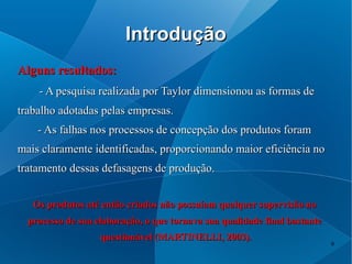 Introdução
Alguns resultados:
    - A pesquisa realizada por Taylor dimensionou as formas de
trabalho adotadas pelas empresas.
    - As falhas nos processos de concepção dos produtos foram
mais claramente identificadas, proporcionando maior eficiência no
tratamento dessas defasagens de produção.


   Os produtos até então criados não possuíam qualquer supervisão no
  processo de sua elaboração, o que tornava sua qualidade final bastante
                   questionável (MARTINELLI, 2003).
                                                                           9
 