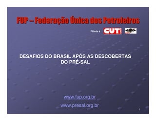 FUP – Federação Única dos Petroleiros
                          Filiada à




DESAFIOS DO BRASIL APÓS AS DESCOBERTAS
              DO PRÉ-SAL




               www.fup.org.br
             www.presal.org.br
                                         1
 